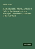 Cover: Sheffield and Her Whistle, or the First Fruits of the Corporation to the Worshipful Thomas Dunn, Alderman of the Park Ward - Antigonos Verlag