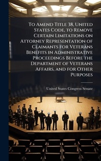 Enlarge image Cover: To Amend Title 38, United States Code, to Remove Certain Limitations on Attorney Representation of Claimants for Veterans Benefits in Administrative Proceedings Before the Department of Veterans Affairs, and for Other Purposes - Hutson Street Press