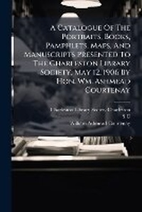 Abbildung von: A Catalogue Of The Portraits, Books, Pamphlets, Maps, And Manuscripts Presented To The Charleston Library Society, May 12, 1906 By Hon. Wm. Ashmead Courtenay - Hutson Street Press