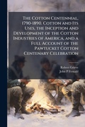 Cover: The Cotton Centennial, 1790-1890. Cotton and Its Uses, the Inception and Development of the Cotton Industries of America, and a Full Account of the Pawtucket Cotton Centenary Celebration - Hutson Street Press