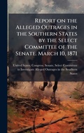 Cover: Report on the Alleged Outrages in the Southern States by the Select Committee of the Senate. March 10, 1871 - Hutson Street Press