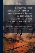 Cover: Report on the Alleged Outrages in the Southern States by the Select Committee of the Senate. March 10, 1871 - Hutson Street Press