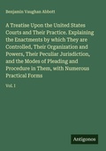 Cover: A Treatise Upon the United States Courts and Their Practice. Explaining the Enactments by which They are Controlled, Their Organization and Powers, Their Peculiar Jurisdiction, and the Modes of Pleading and Procedure in Them, with Numerous Practical Forms - Antigonos Verlag