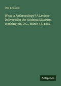 Cover: What is Anthropology? A Lecture Delivered in the National Museum, Washington, D.C., March 18, 1882 - Antigonos Verlag