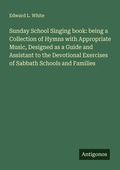 Cover: Sunday School Singing book: being a Collection of Hymns with Appropriate Music, Designed as a Guide and Assistant to the Devotional Exercises of Sabbath Schools and Families - Antigonos Verlag