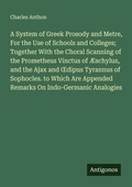 Cover: A System of Greek Prosody and Metre, For the Use of Schools and Colleges; Together With the Choral Scanning of the Prometheus Vinctus of &AElig;schylus, and the Ajax and &iquest;dipus Tyrannus of Sophocles. to Which Are Appended Remarks On Indo-Germanic Analogies - Antigonos Verlag