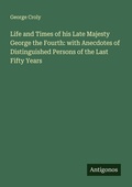 Cover: Life and Times of his Late Majesty George the Fourth: with Anecdotes of Distinguished Persons of the Last Fifty Years - Antigonos Verlag