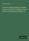Cover: A Book on Angling, Being A Complete Treatise on the Art of Angling in Every Branch with Explanatory Plates, etc - Antigonos Verlag