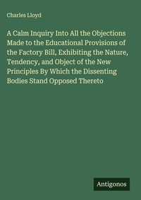 Enlarge image Cover: A Calm Inquiry Into All the Objections Made to the Educational Provisions of the Factory Bill, Exhibiting the Nature, Tendency, and Object of the New Principles By Which the Dissenting Bodies Stand Opposed Thereto - Antigonos Verlag