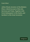 Cover: Jethro Wood, Inventor of the Modern Plow. A Brief Account of His Life, Services and Trials, Together with Facts Subsequent to His Death, and Incident to His Great Invention - Antigonos Verlag