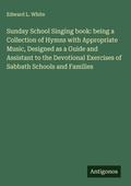 Cover: Sunday School Singing book: being a Collection of Hymns with Appropriate Music, Designed as a Guide and Assistant to the Devotional Exercises of Sabbath Schools and Families - Antigonos Verlag