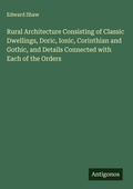 Cover: Rural Architecture Consisting of Classic Dwellings, Doric, Ionic, Corinthian and Gothic, and Details Connected with Each of the Orders - Antigonos Verlag