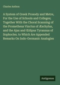 Cover: A System of Greek Prosody and Metre, For the Use of Schools and Colleges; Together With the Choral Scanning of the Prometheus Vinctus of &AElig;schylus, and the Ajax and &iquest;dipus Tyrannus of Sophocles. to Which Are Appended Remarks On Indo-Germanic Analogies - Antigonos Verlag
