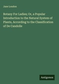 Cover: Botany For Ladies; Or, a Popular Introduction to the Natural System of Plants, According to the Classification of De Candolle - Antigonos Verlag