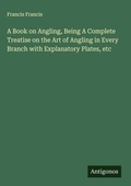 Cover: A Book on Angling, Being A Complete Treatise on the Art of Angling in Every Branch with Explanatory Plates, etc - Antigonos Verlag