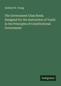 Cover: The Government Class Book; Designed for the Instruction of Youth in the Principles of Constitutional Government - Antigonos Verlag