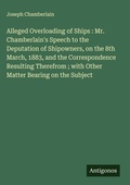 Cover: Alleged Overloading of Ships : Mr. Chamberlain's Speech to the Deputation of Shipowners, on the 8th March, 1883, and the Correspondence Resulting Therefrom ; with Other Matter Bearing on the Subject - Antigonos Verlag