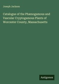 Cover: Catalogue of the Ph&aelig;nogamous and Vascular Cryptogamous Plants of Worcester County, Massachusetts - Antigonos Verlag