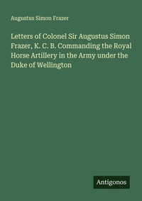Enlarge image Cover: Letters of Colonel Sir Augustus Simon Frazer, K. C. B. Commanding the Royal Horse Artillery in the Army under the Duke of Wellington - Antigonos Verlag