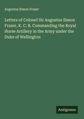 Cover: Letters of Colonel Sir Augustus Simon Frazer, K. C. B. Commanding the Royal Horse Artillery in the Army under the Duke of Wellington - Antigonos Verlag