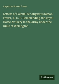 Enlarge image Cover: Letters of Colonel Sir Augustus Simon Frazer, K. C. B. Commanding the Royal Horse Artillery in the Army under the Duke of Wellington - Antigonos Verlag
