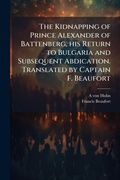 Cover: The Kidnapping of Prince Alexander of Battenberg, his Return to Bulgaria and Subsequent Abdication. Translated by Captain F. Beaufort - Hutson Street Press