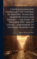 Cover: Centralization And Community Of Control In Industry, Franchise, Transportation, And Finance -- The Panic Of October, 1907, And Its Lesson ... Amendment To National Banking Law - Hutson Street Press