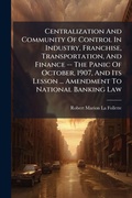 Cover: Centralization And Community Of Control In Industry, Franchise, Transportation, And Finance -- The Panic Of October, 1907, And Its Lesson ... Amendment To National Banking Law - Hutson Street Press