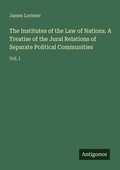 Cover: The Institutes of the Law of Nations. A Treatise of the Jural Relations of Separate Political Communities - Antigonos Verlag