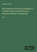 Cover: The Institutes of the Law of Nations. A Treatise of the Jural Relations of Separate Political Communities - Antigonos Verlag