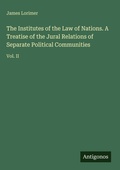 Cover: The Institutes of the Law of Nations. A Treatise of the Jural Relations of Separate Political Communities - Antigonos Verlag
