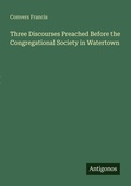 Cover: Three Discourses Preached Before the Congregational Society in Watertown - Antigonos Verlag