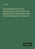 Cover: Die Irrenheilanstalt in ihren administrativen, technischen und therapeutischen Beziehungen nach den Anforderungen der Gegenwart - Antigonos Verlag