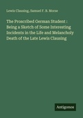 Cover: The Proscribed German Student : Being a Sketch of Some Interesting Incidents in the Life and Melancholy Death of the Late Lewis Clausing - Antigonos Verlag