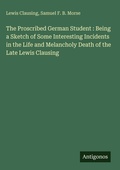 Cover: The Proscribed German Student : Being a Sketch of Some Interesting Incidents in the Life and Melancholy Death of the Late Lewis Clausing - Antigonos Verlag