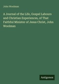 Cover: A Journal of the Life, Gospel Labours and Christian Experiences, of That Faithful Minister of Jesus Christ, John Woolman - Antigonos Verlag