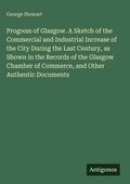 Cover: Progress of Glasgow. A Sketch of the Commercial and Industrial Increase of the City During the Last Century, as Shown in the Records of the Glasgow Chamber of Commerce, and Other Authentic Documents - Antigonos Verlag