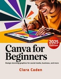 Cover: Canva User Guide For Beginners: Design Stunning Graphics for Social Media, Business, and More - Clara Caden