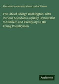 Cover: The Life of George Washington, with Curious Anecdotes, Equally Honourable to Himself, and Exemplary to His Young Countrymen - Antigonos Verlag