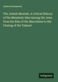 Cover: The Jewish Messiah. A Critical History of the Messianic Idea Among the Jews from the Rise of the Maccabees to the Closing of the Talmud - Antigonos Verlag