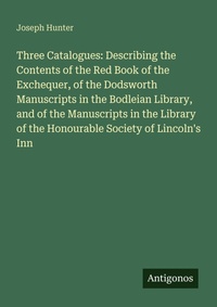Enlarge image Cover: Three Catalogues: Describing the Contents of the Red Book of the Exchequer, of the Dodsworth Manuscripts in the Bodleian Library, and of the Manuscripts in the Library of the Honourable Society of Lincoln's Inn - Antigonos Verlag