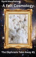 Cover: A Felt Cosmology (The Ekphrasis Take-Away, #1) - David Macpherson