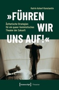 Cover: &raquo;F&uuml;hren wir uns auf!&laquo; - &Auml;sthetische Strategien f&uuml;r ein queer-feministisches Theater der Zukunft - transcript