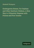Cover: Kindergarten Homes. For Orphans and Other Destitute Children. A New Way to Ultimately Dispense with Prisons and Poor-houses - Antigonos Verlag