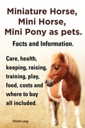 Cover: Miniature Horse, Mini Horse, Mini Pony as pets. Facts and Information. Care, health, keeping, raising, training, play, food, costs and where to buy all included. - Elliott Lang