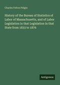 Cover: History of the Bureau of Statistics of Labor of Massachusetts, and of Labor Legislation in that Legislation in that State from 1833 to 1876 - Antigonos Verlag