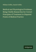 Cover: Medical and Physiological Problems: Being Chiefly Researches for Correct Principles of Treatment in Disputed Points of Medical Practice - Antigonos Verlag
