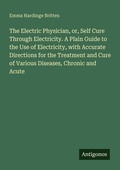 Cover: The Electric Physician, or, Self Cure Through Electricity. A Plain Guide to the Use of Electricity, with Accurate Directions for the Treatment and Cure of Various Diseases, Chronic and Acute - Antigonos Verlag