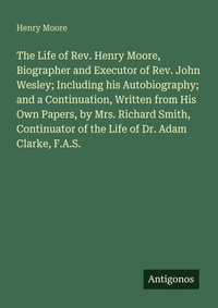 Enlarge image Cover: The Life of Rev. Henry Moore, Biographer and Executor of Rev. John Wesley; Including his Autobiography; and a Continuation, Written from His Own Papers, by Mrs. Richard Smith, Continuator of the Life of Dr. Adam Clarke, F.A.S. - Antigonos Verlag