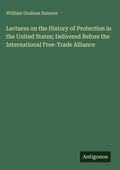 Cover: Lectures on the History of Protection in the United States; Delivered Before the International Free-Trade Alliance - Antigonos Verlag